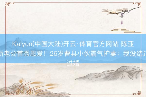 Kaiyun(中国大陆)开云·体育官方网站 陈亚男新老公首秀恩爱！26岁曹县小伙霸气护妻：我没结过婚