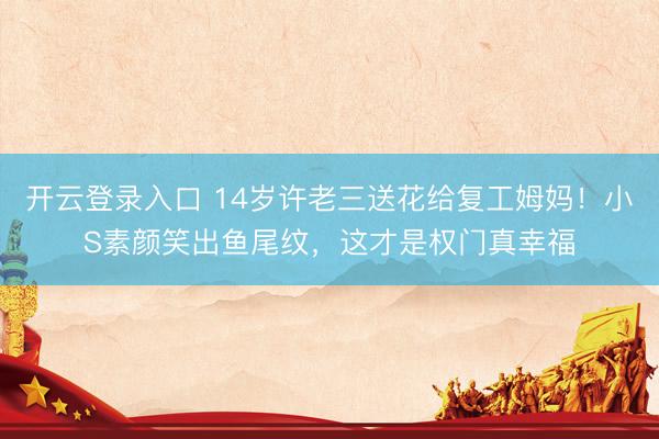 开云登录入口 14岁许老三送花给复工姆妈！小S素颜笑出鱼尾纹，这才是权门真幸福