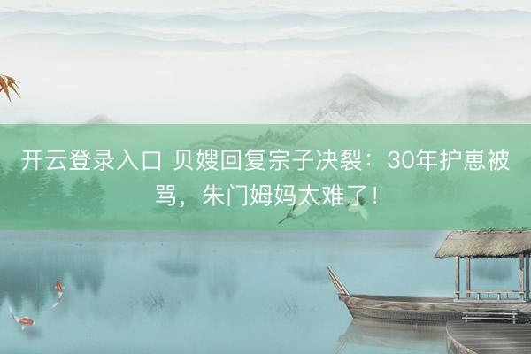 开云登录入口 贝嫂回复宗子决裂：30年护崽被骂，朱门姆妈太难了！
