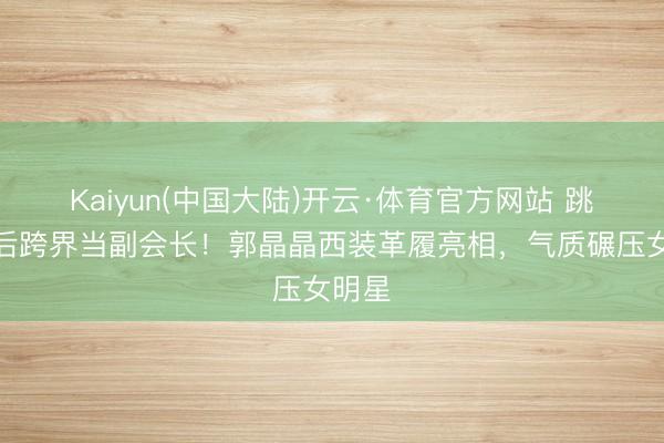 Kaiyun(中国大陆)开云·体育官方网站 跳水皇后跨界当副会长！郭晶晶西装革履亮相，气质碾压女明星
