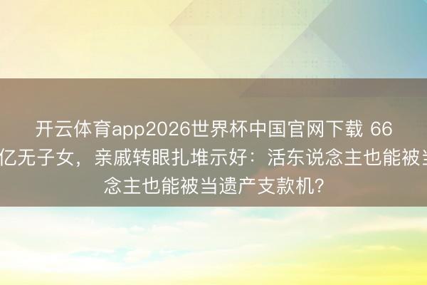 开云体育app2026世界杯中国官网下载 66岁费翔身家过亿无子女，亲戚转眼扎堆示好：活东说念主也能被当遗产支款机？