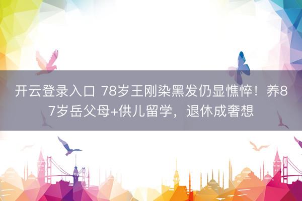 开云登录入口 78岁王刚染黑发仍显憔悴！养87岁岳父母+供儿留学，退休成奢想