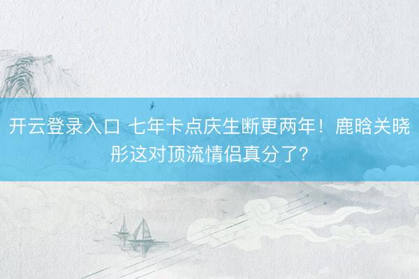 开云登录入口 七年卡点庆生断更两年！鹿晗关晓彤这对顶流情侣真分了？