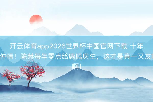 开云体育app2026世界杯中国官网下载 十年昆仲情！陈赫每年零点给鹿晗庆生，这才是真一又友啊！