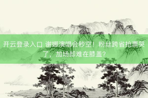 开云登录入口 谢娜演唱会秒空！粉丝跨省抢票哭了，加场却难在膝盖？