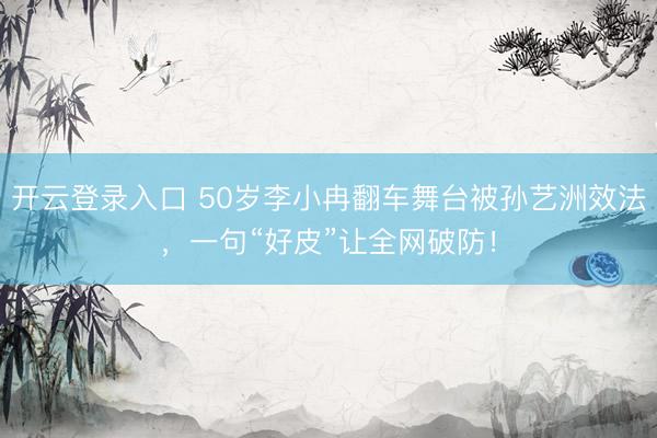开云登录入口 50岁李小冉翻车舞台被孙艺洲效法，一句“好皮”让全网破防！