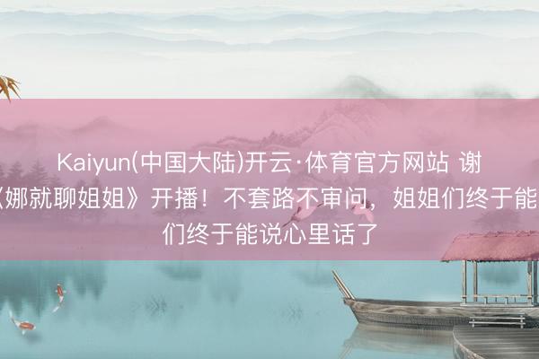 Kaiyun(中国大陆)开云·体育官方网站 谢娜新节目《娜就聊姐姐》开播！不套路不审问，姐姐们终于能说心里话了