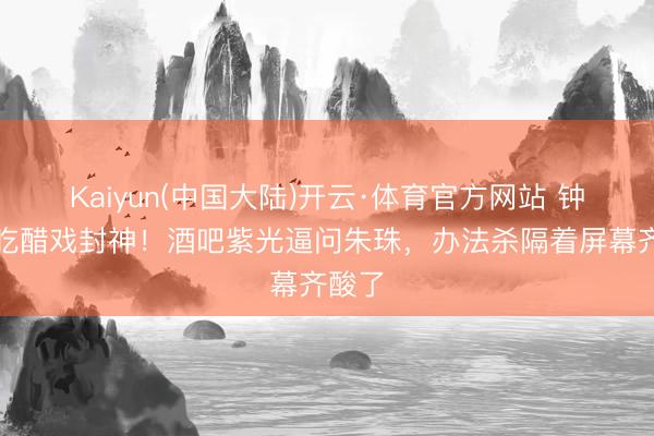 Kaiyun(中国大陆)开云·体育官方网站 钟汉良吃醋戏封神！酒吧紫光逼问朱珠，办法杀隔着屏幕齐酸了