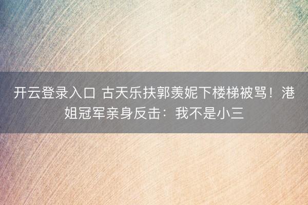 开云登录入口 古天乐扶郭羡妮下楼梯被骂！港姐冠军亲身反击：我不是小三