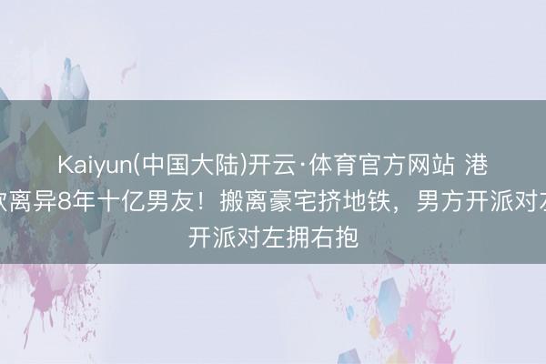 Kaiyun(中国大陆)开云·体育官方网站 港姐陈庭欣离异8年十亿男友！搬离豪宅挤地铁，男方开派对左拥右抱