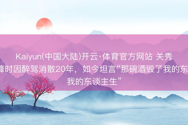 Kaiyun(中国大陆)开云·体育官方网站 关秀媚：巅峰时因醉驾消散20年，如今坦言“那碗酒毁了我的东谈主生”