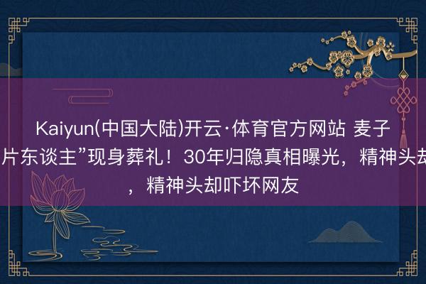 Kaiyun(中国大陆)开云·体育官方网站 麦子云瘦成“纸片东谈主”现身葬礼！30年归隐真相曝光，精神头却吓坏网友