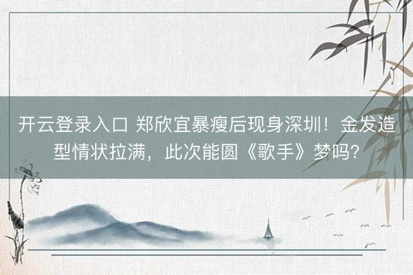 开云登录入口 郑欣宜暴瘦后现身深圳！金发造型情状拉满，此次能圆《歌手》梦吗？