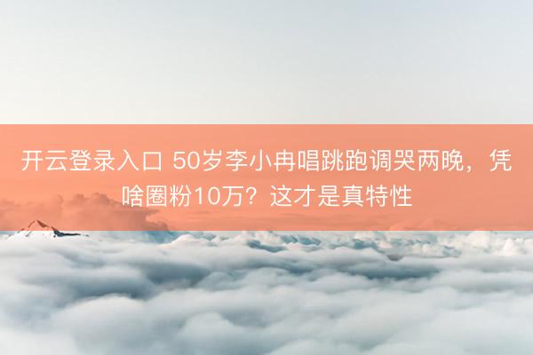 开云登录入口 50岁李小冉唱跳跑调哭两晚，凭啥圈粉10万？这才是真特性