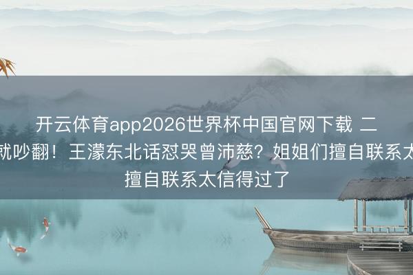开云体育app2026世界杯中国官网下载 二公还没播就吵翻！王濛东北话怼哭曾沛慈？姐姐们擅自联系太信得过了