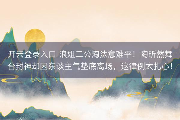 开云登录入口 浪姐二公淘汰意难平！陶昕然舞台封神却因东谈主气垫底离场，这律例太扎心！