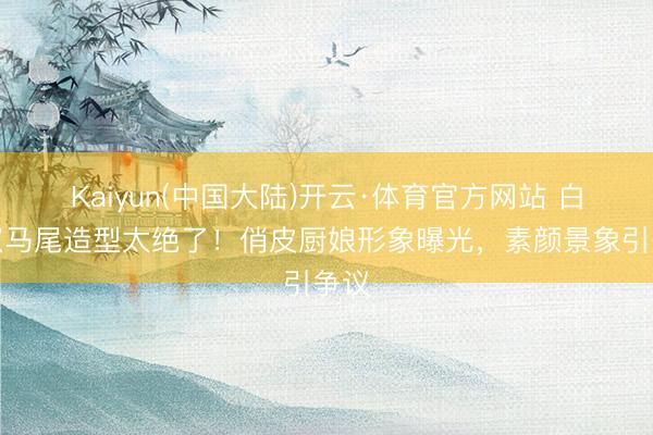 Kaiyun(中国大陆)开云·体育官方网站 白鹿双马尾造型太绝了！俏皮厨娘形象曝光，素颜景象引争议