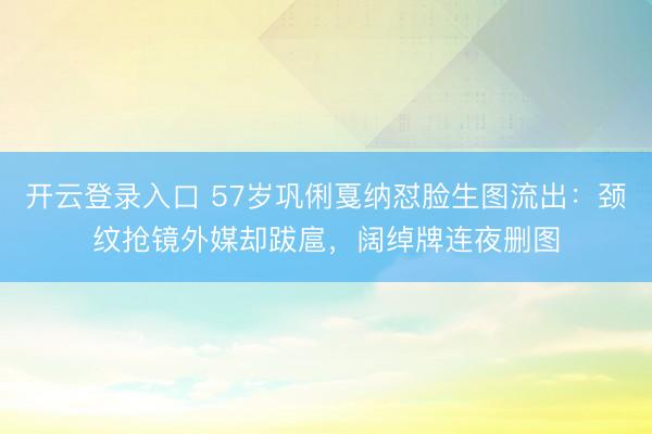 开云登录入口 57岁巩俐戛纳怼脸生图流出：颈纹抢镜外媒却跋扈，阔绰牌连夜删图