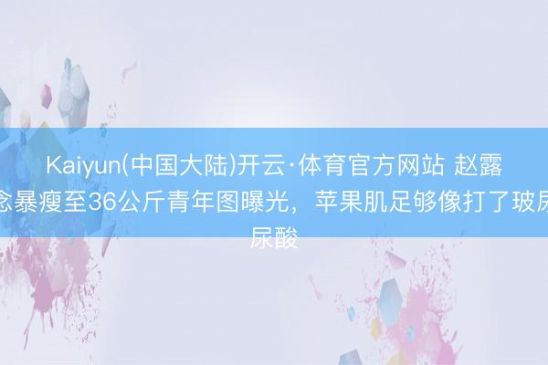 Kaiyun(中国大陆)开云·体育官方网站 赵露念念暴瘦至36公斤青年图曝光,苹果肌足够像打了玻尿酸