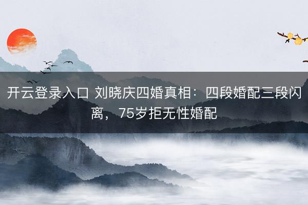 开云登录入口 刘晓庆四婚真相:四段婚配三段闪离,75岁拒无性婚配