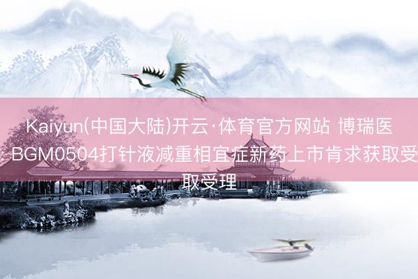 Kaiyun(中国大陆)开云·体育官方网站 博瑞医药: BGM0504打针液减重相宜症新药上市肯求获取受理