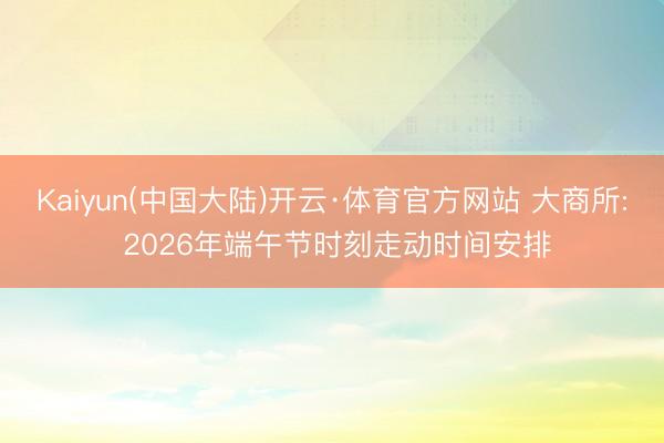 Kaiyun(中国大陆)开云·体育官方网站 大商所: 2026年端午节时刻走动时间安排
