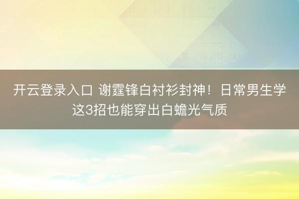 开云登录入口 谢霆锋白衬衫封神！日常男生学这3招也能穿出白蟾光气质