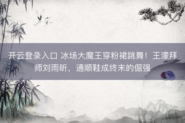 开云登录入口 冰场大魔王穿粉裙跳舞！王濛拜师刘雨昕，通顺鞋成终末的倔强