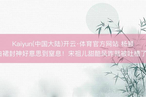 Kaiyun(中国大陆)开云·体育官方网站 杨颖白裙封神好意思到窒息!宋祖儿甜酷风咋就被吐槽了?
