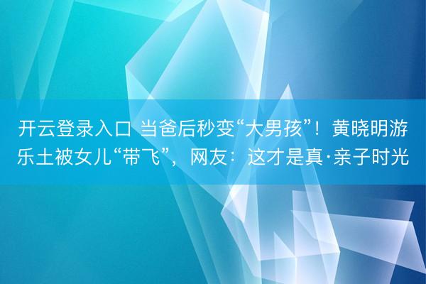 开云登录入口 当爸后秒变“大男孩”！黄晓明游乐土被女儿“带飞”，网友：这才是真·亲子时光