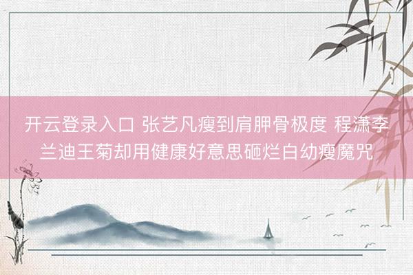 开云登录入口 张艺凡瘦到肩胛骨极度 程潇李兰迪王菊却用健康好意思砸烂白幼瘦魔咒