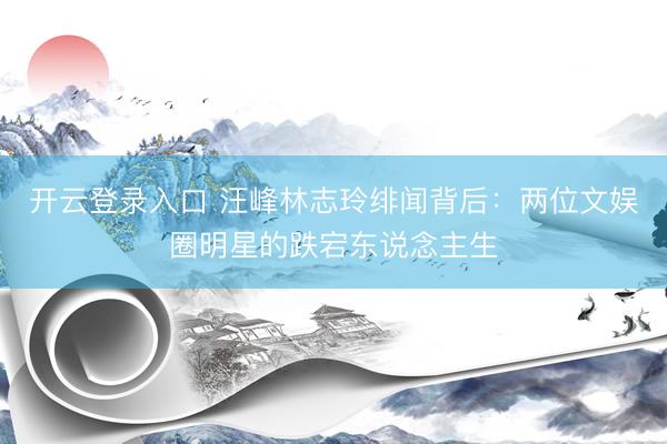 开云登录入口 汪峰林志玲绯闻背后：两位文娱圈明星的跌宕东说念主生