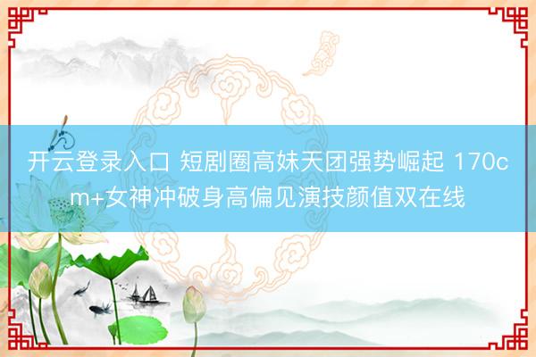 开云登录入口 短剧圈高妹天团强势崛起 170cm+女神冲破身高偏见演技颜值双在线