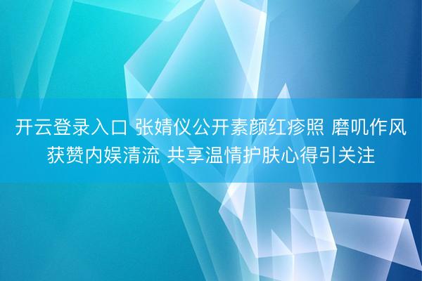 开云登录入口 张婧仪公开素颜红疹照 磨叽作风获赞内娱清流 共享温情护肤心得引关注