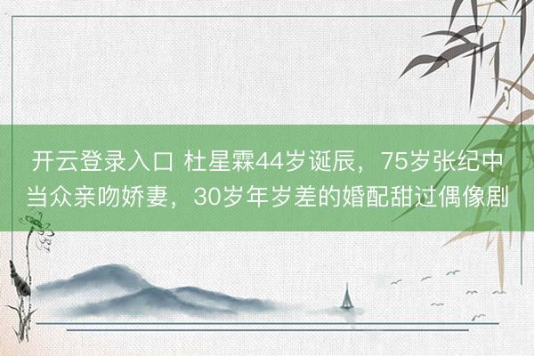 开云登录入口 杜星霖44岁诞辰，75岁张纪中当众亲吻娇妻，30岁年岁差的婚配甜过偶像剧