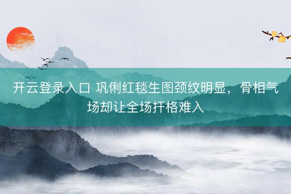 开云登录入口 巩俐红毯生图颈纹明显,骨相气场却让全场扞格难入