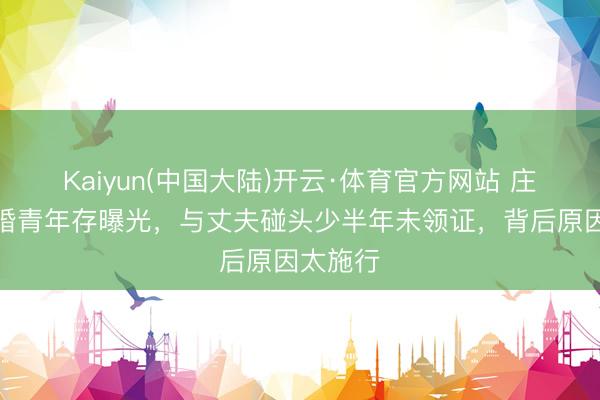 Kaiyun(中国大陆)开云·体育官方网站 庄想敏再婚青年存曝光，与丈夫碰头少半年未领证，背后原因太施行