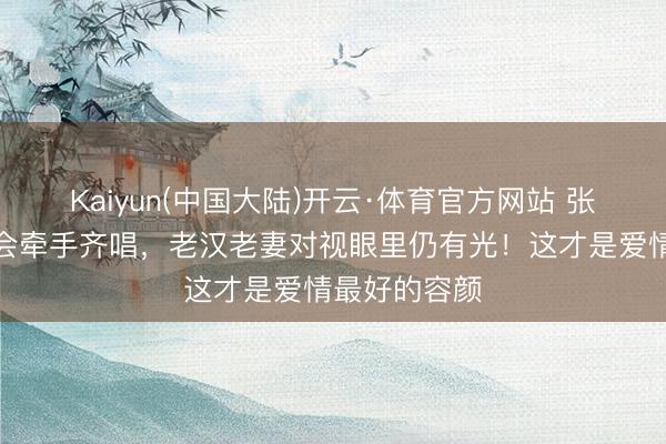 Kaiyun(中国大陆)开云·体育官方网站 张杰谢娜演唱会牵手齐唱，老汉老妻对视眼里仍有光！这才是爱情最好的容颜
