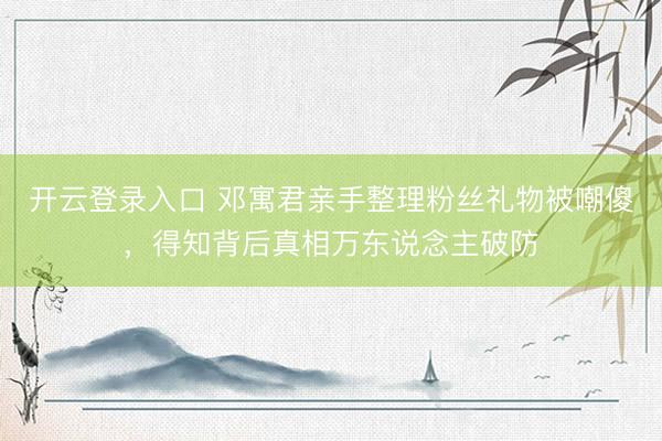 开云登录入口 邓寓君亲手整理粉丝礼物被嘲傻，得知背后真相万东说念主破防