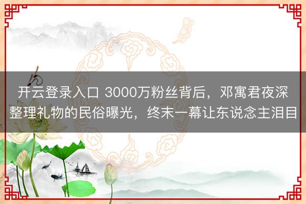 开云登录入口 3000万粉丝背后，邓寓君夜深整理礼物的民俗曝光，终末一幕让东说念主泪目