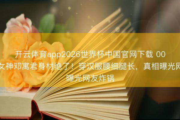 开云体育app2026世界杯中国官网下载 00后国风女神邓寓君身材绝了！穿汉服腰细腿长，真相曝光网友炸锅