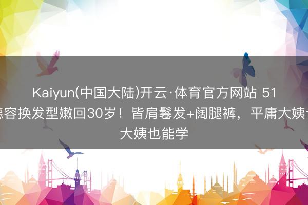 Kaiyun(中国大陆)开云·体育官方网站 51岁陈德容换发型嫩回30岁！皆肩鬈发+阔腿裤，平庸大姨也能学