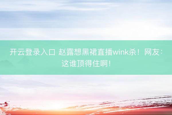 开云登录入口 赵露想黑裙直播wink杀！网友：这谁顶得住啊！