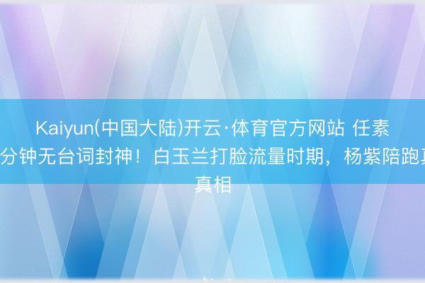 Kaiyun(中国大陆)开云·体育官方网站 任素汐7分钟无台词封神！白玉兰打脸流量时期，杨紫陪跑真相