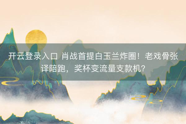 开云登录入口 肖战首提白玉兰炸圈！老戏骨张译陪跑，奖杯变流量支款机？