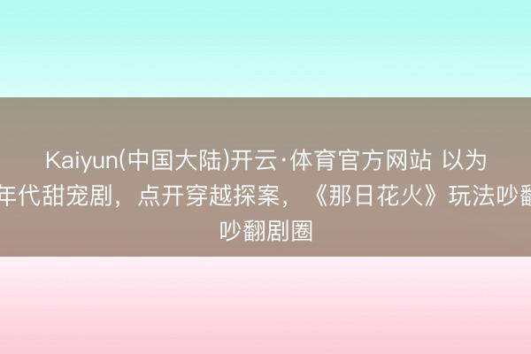 Kaiyun(中国大陆)开云·体育官方网站 以为是90年代甜宠剧，点开穿越探案，《那日花火》玩法吵翻剧圈