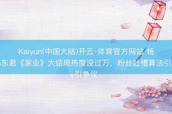 Kaiyun(中国大陆)开云·体育官方网站 杨紫韩东君《家业》大结局热度没过万，粉丝吐槽算法引争议