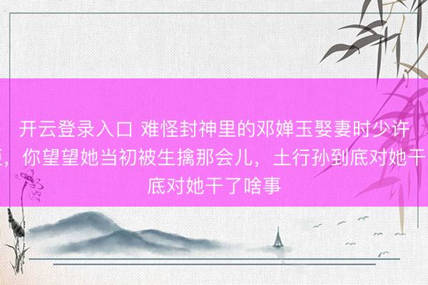 开云登录入口 难怪封神里的邓婵玉娶妻时少许不抵拒，你望望她当初被生擒那会儿，土行孙到底对她干了啥事