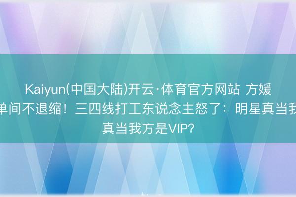Kaiyun(中国大陆)开云·体育官方网站 方媛遵照带卫单间不退缩！三四线打工东说念主怒了：明星真当我方是VIP？