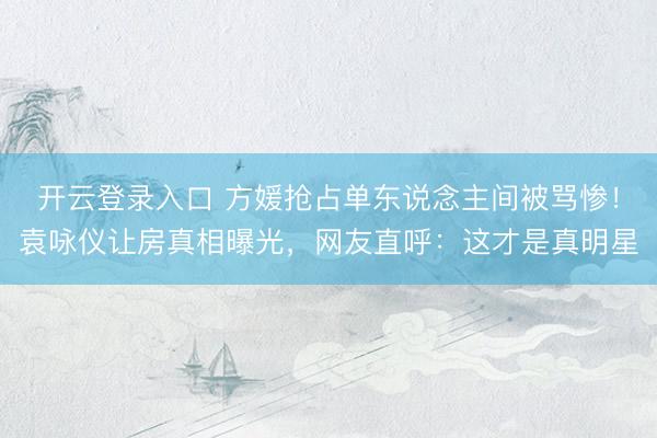 开云登录入口 方媛抢占单东说念主间被骂惨！袁咏仪让房真相曝光，网友直呼：这才是真明星